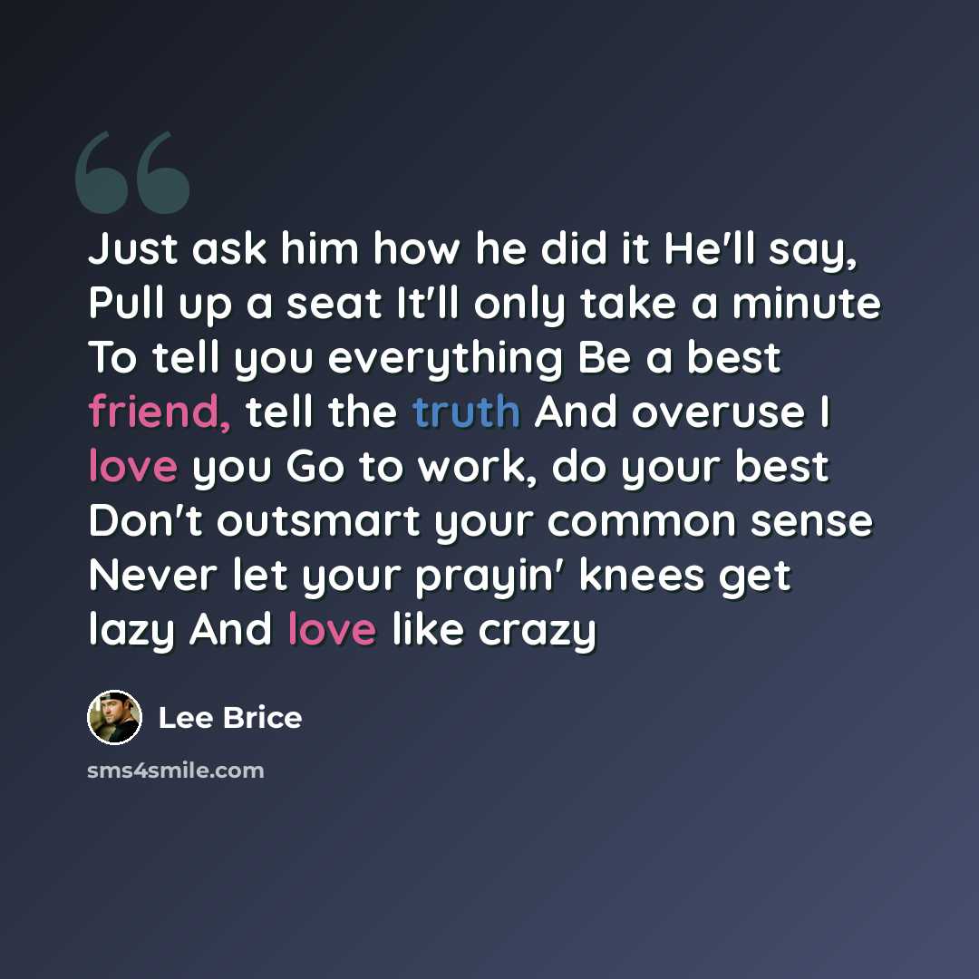 “Just ask him how he did it He'll say, Pull up a seat It'll only take a minute To tell you everything Be a best friend, tell the truth And overuse I love you Go to work, do your best Don't outsmart your common sense Never let your prayin' knees get lazy And love like crazy” quote by Lee Brice