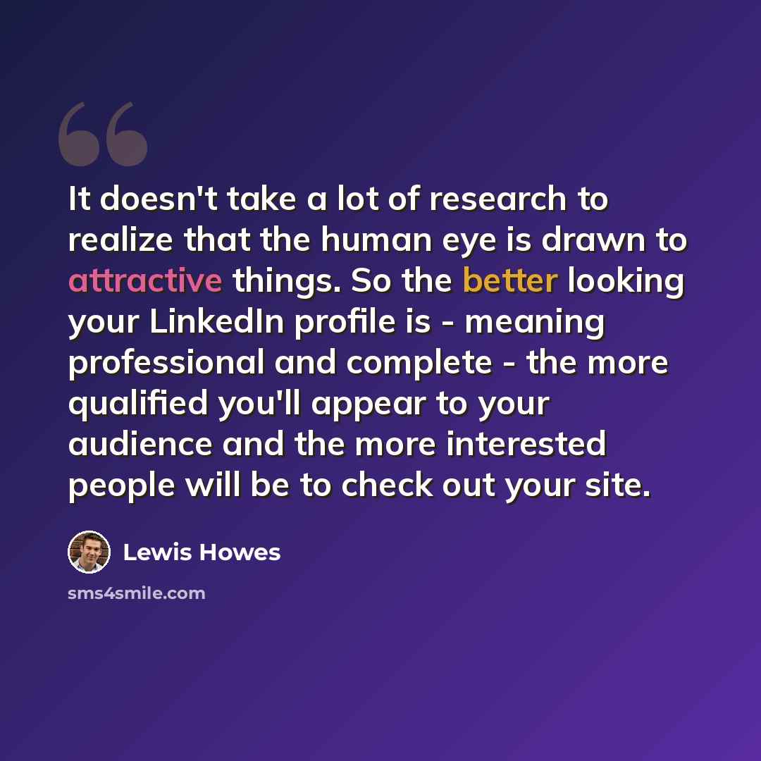 “It doesn't take a lot of research to realize that the human eye is drawn to attractive things. So the better looking your LinkedIn profile is - meaning professional and complete - the more qualified you'll appear to your audience and the more interested people will be to check out your site.” quote by Lewis Howes