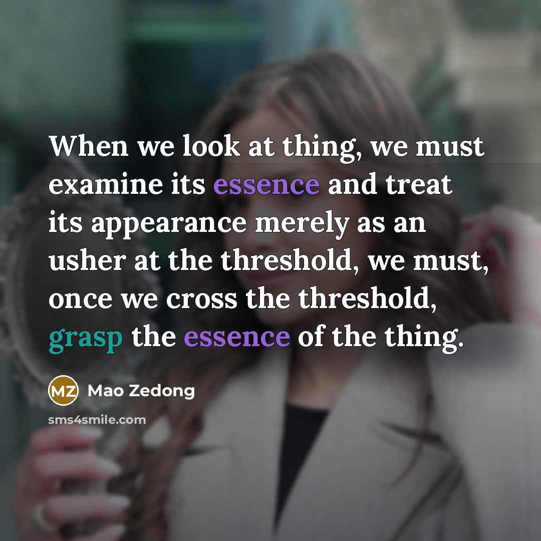 “When we look at thing, we must examine its essence and treat its appearance merely as an usher at the threshold, we must, once we cross the threshold, grasp the essence of the thing.” quote by Mao Zedong