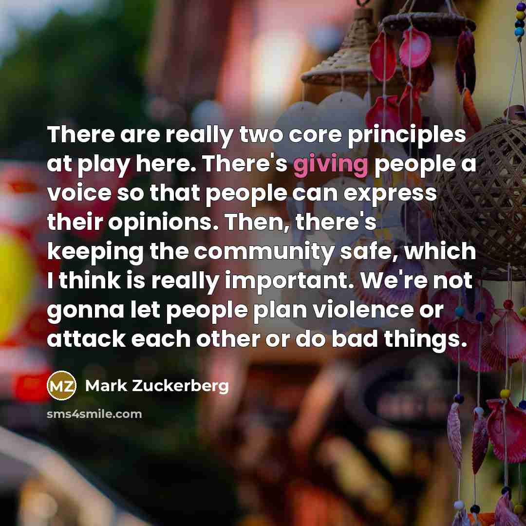 “There are really two core principles at play here. There's giving people a voice so that people can express their opinions. Then, there's keeping the community safe, which I think is really important. We're not gonna let people plan violence or attack each other or do bad things.” quote by Mark Zuckerberg