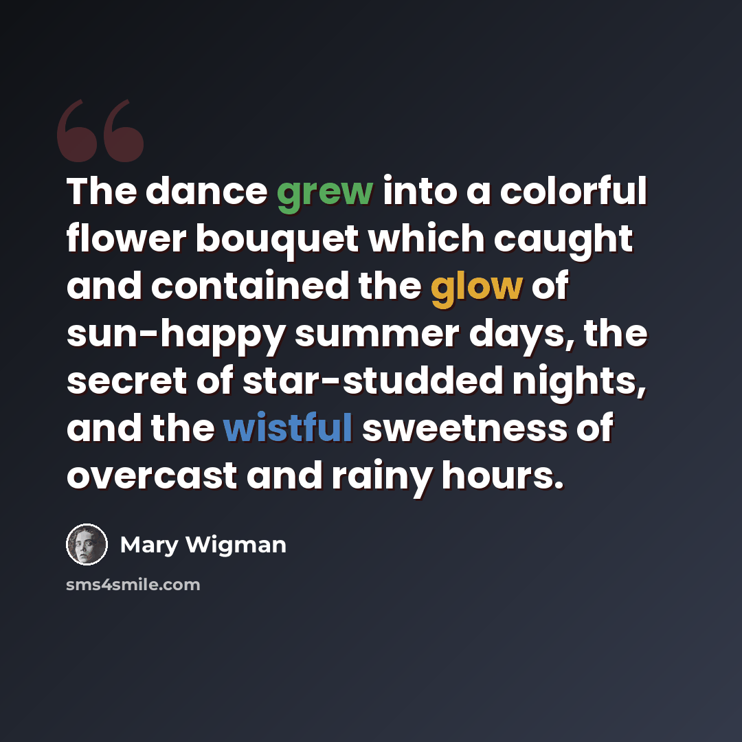 “The dance grew into a colorful flower bouquet which caught and contained the glow of sun-happy summer days, the secret of star-studded nights, and the wistful sweetness of overcast and rainy hours.” quote by Mary Wigman