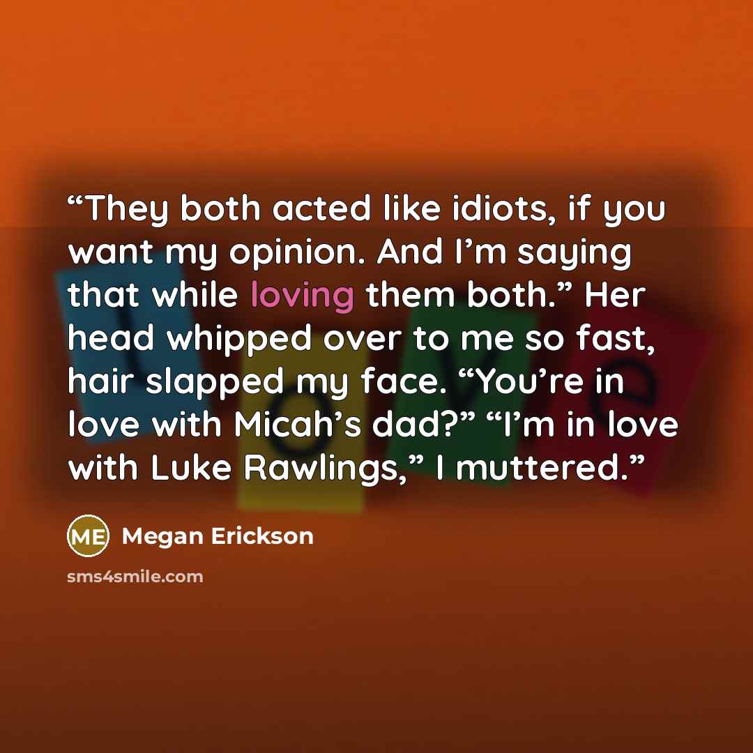 “They both acted like idiots, if you want my opinion. And I’m saying that while loving them both.” Her head whipped over to me so fast, hair slapped my face. “You’re in love with Micah’s dad?” “I’m in love with Luke Rawlings,” I muttered.” quote by Megan Erickson