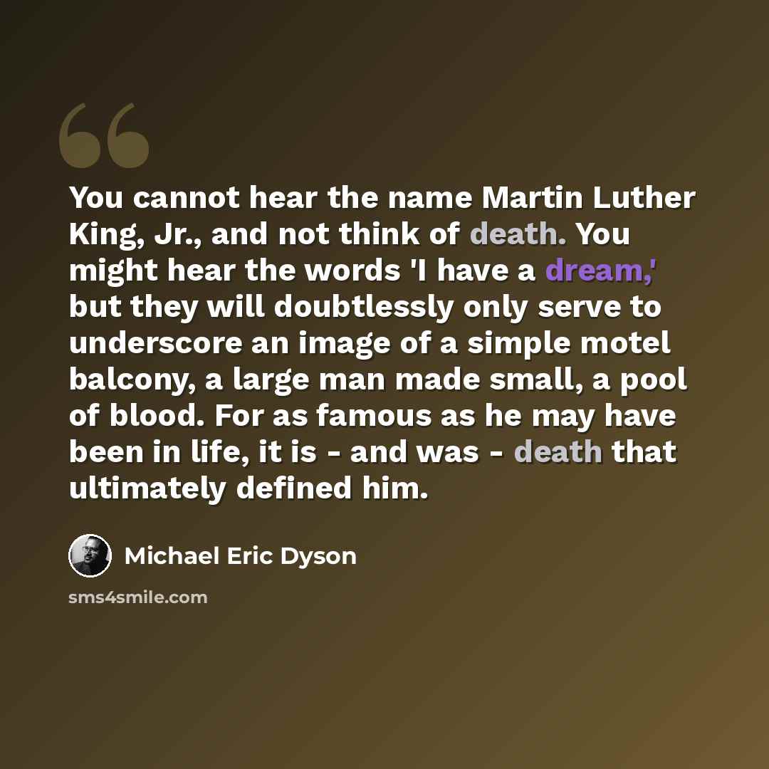 “You cannot hear the name Martin Luther King, Jr., and not think of death. You might hear the words 'I have a dream,' but they will doubtlessly only serve to underscore an image of a simple motel balcony, a large man made small, a pool of blood. For as famous as he may have been in life, it is…” quote by Michael Eric Dyson