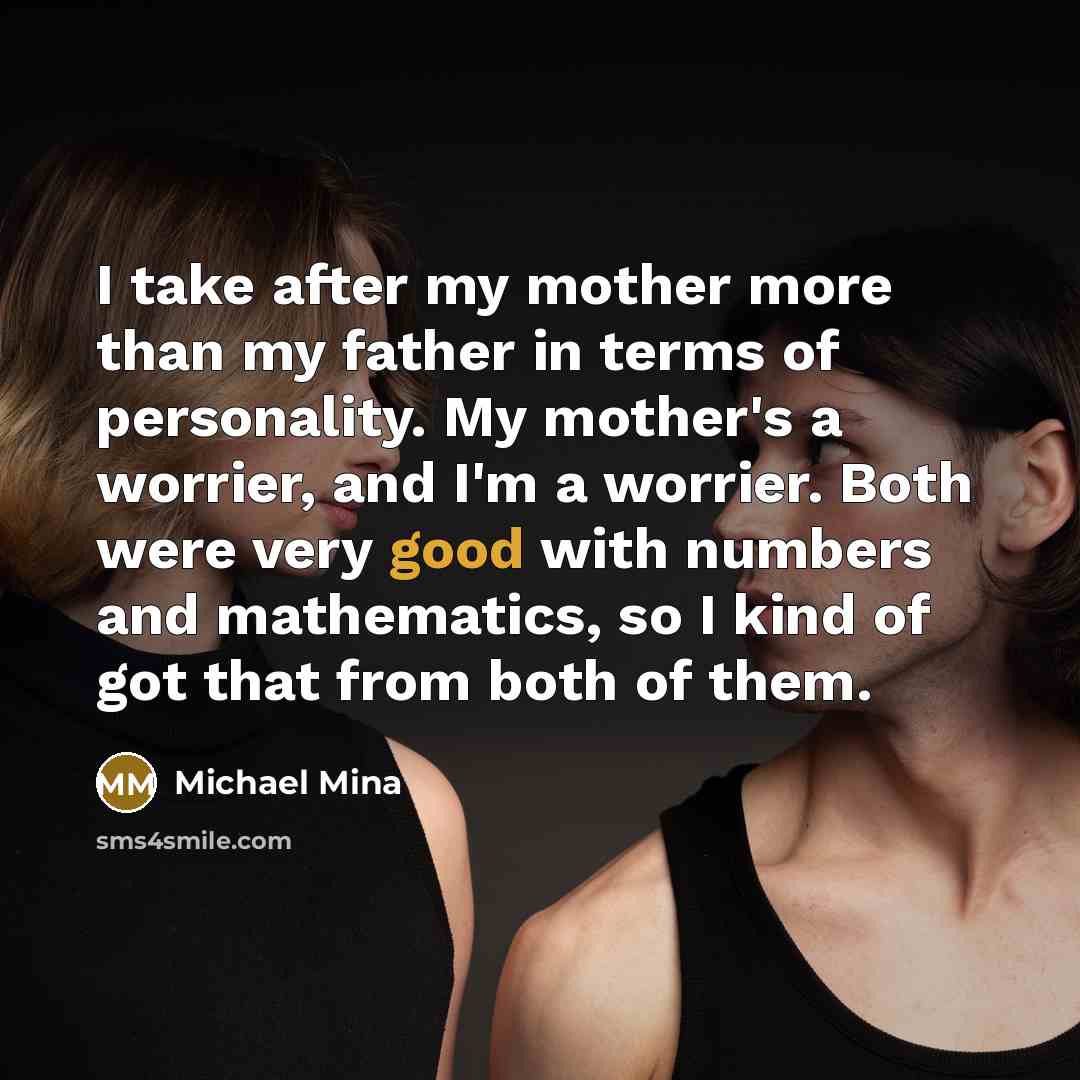 “I take after my mother more than my father in terms of personality. My mother's a worrier, and I'm a worrier. Both were very good with numbers and mathematics, so I kind of got that from both of them.” quote by Michael Mina