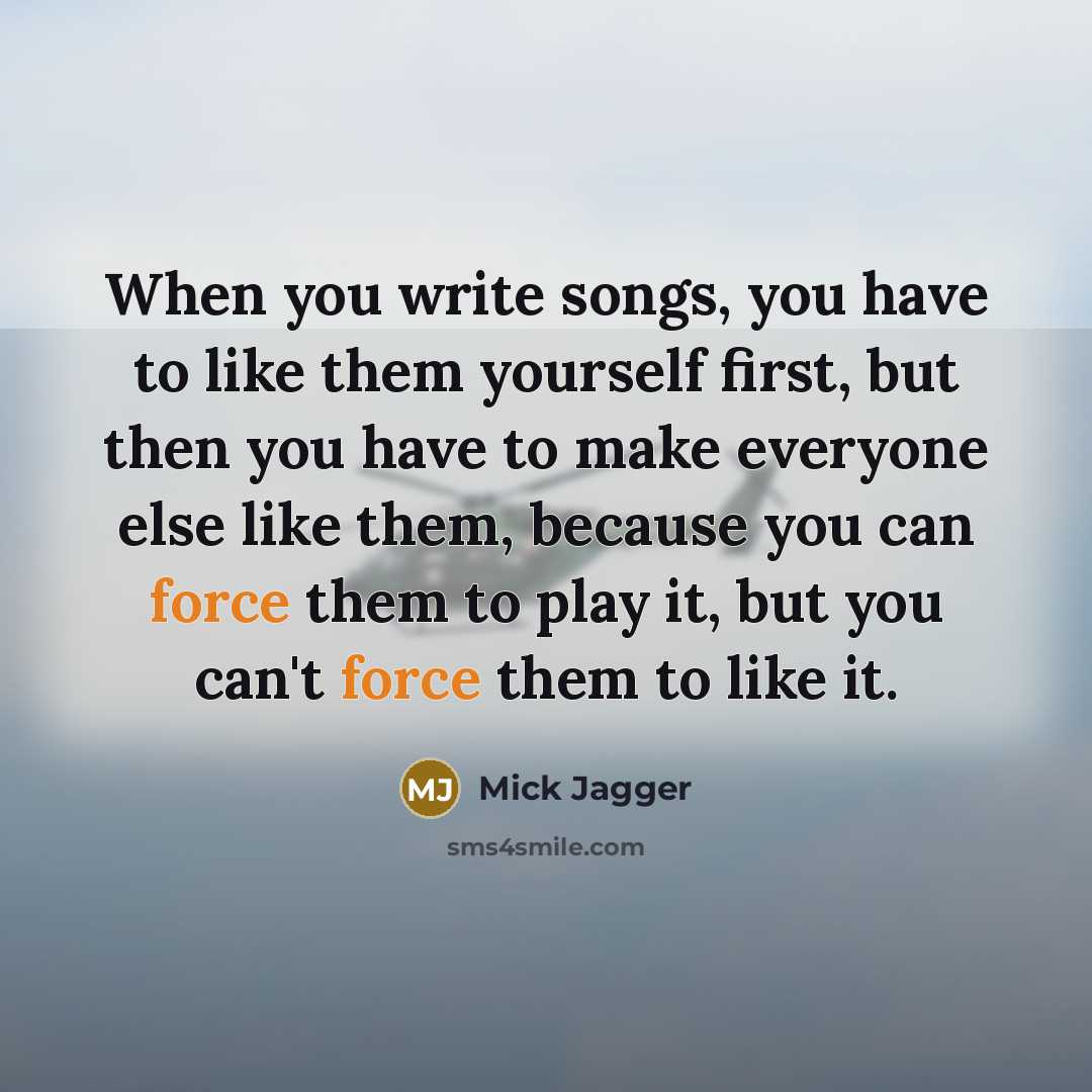 “When you write songs, you have to like them yourself first, but then you have to make everyone else like them, because you can force them to play it, but you can't force them to like it.” quote by Mick Jagger