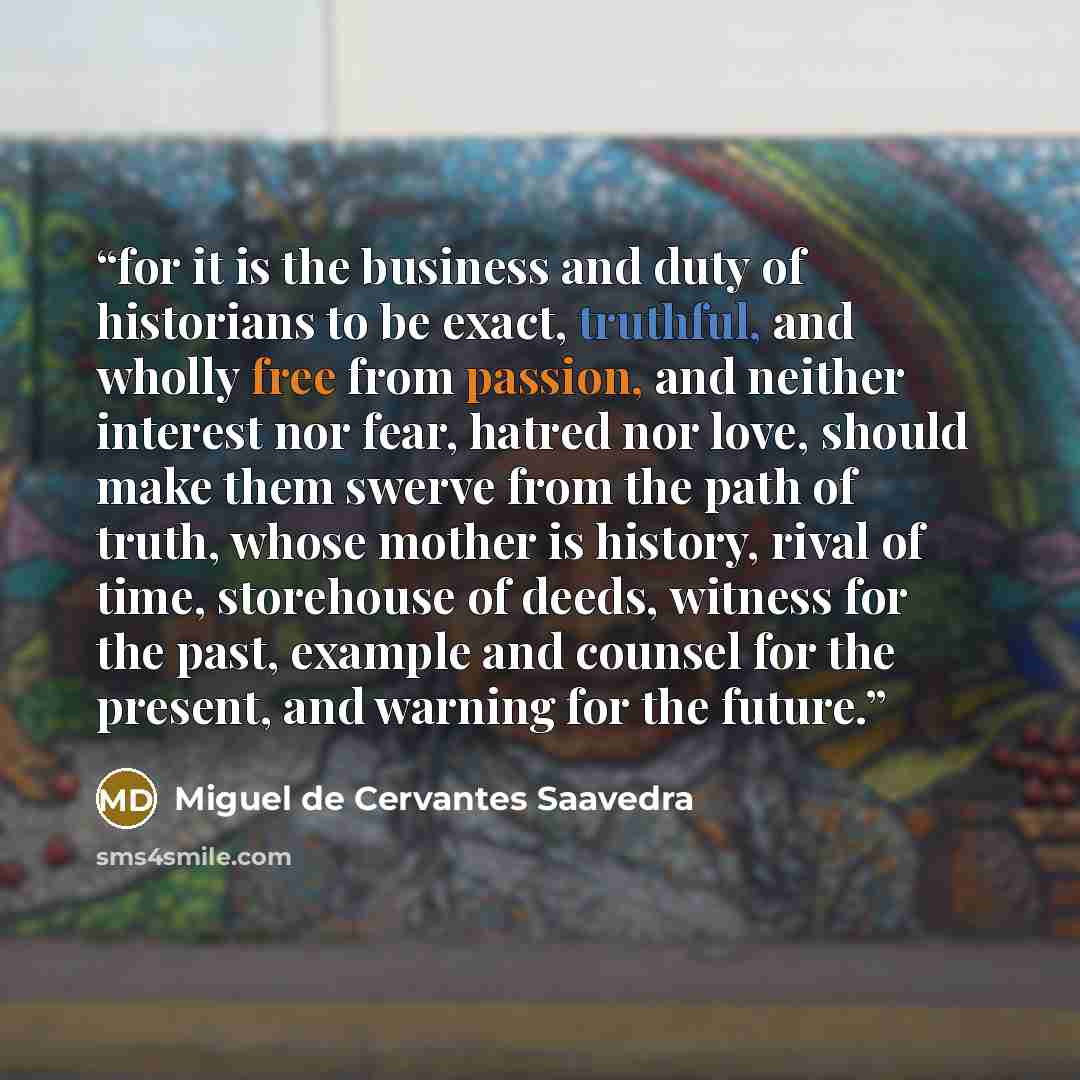 “for it is the business and duty of historians to be exact, truthful, and wholly free from passion, and neither interest nor fear, hatred nor love, should make them swerve from the path of truth, whose mother is history, rival of time, storehouse of deeds, witness for the past, example and counsel…” quote by Miguel de Cervantes Saavedra
