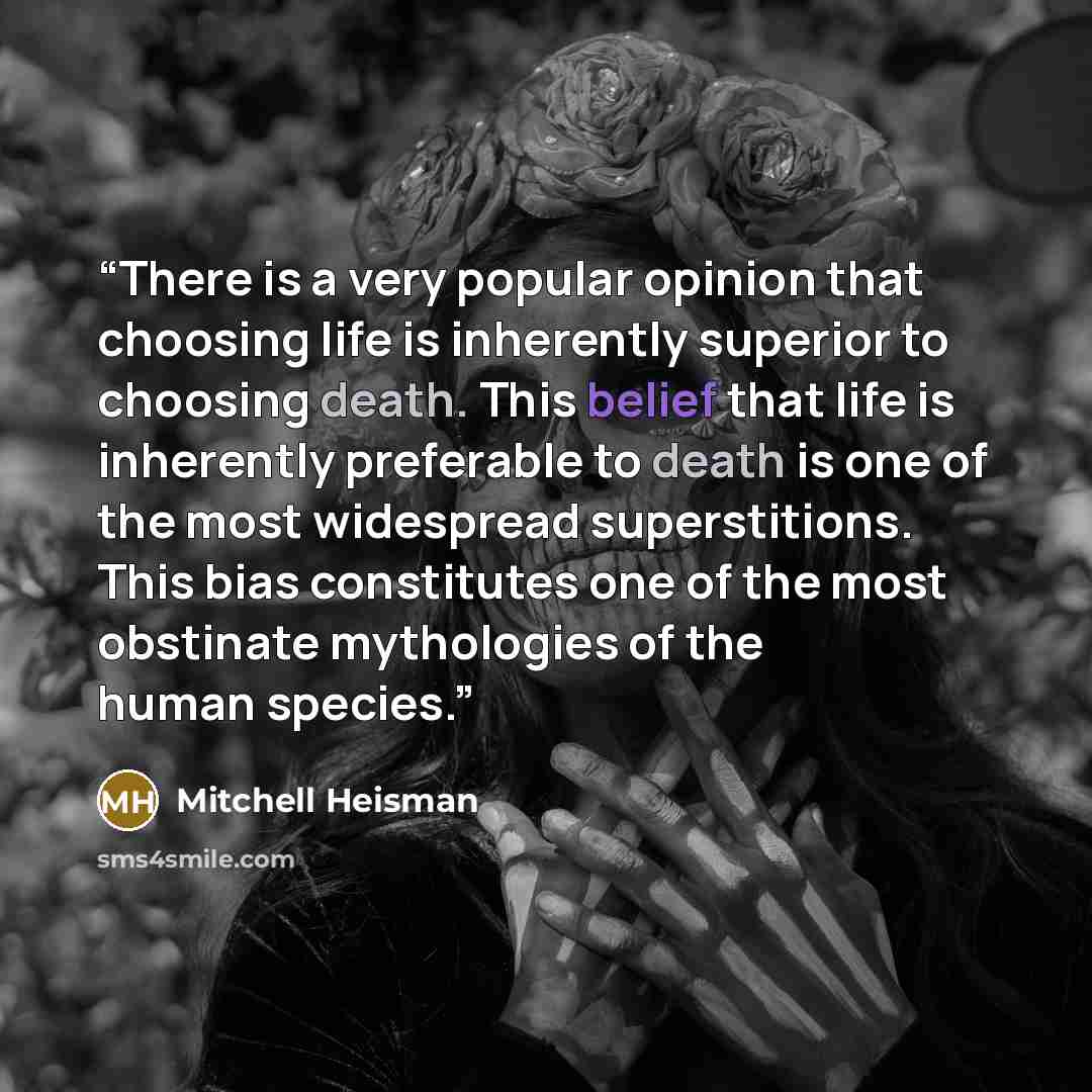“There is a very popular opinion that choosing life is inherently superior to choosing death. This belief that life is inherently preferable to death is one of the most widespread superstitions. This bias constitutes one of the most obstinate mythologies of the human species.” quote by Mitchell Heisman