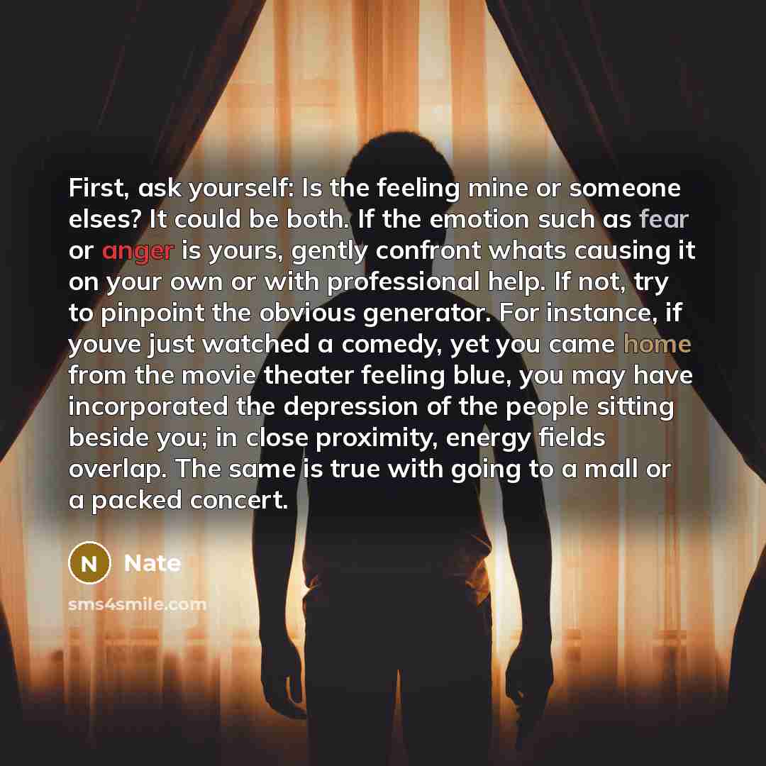“First, ask yourself: Is the feeling mine or someone elses? It could be both. If the emotion such as fear or anger is yours, gently confront whats causing it on your own or with professional help. If not, try to pinpoint the obvious generator. For instance, if youve just watched a comedy, yet you…” quote by Nate