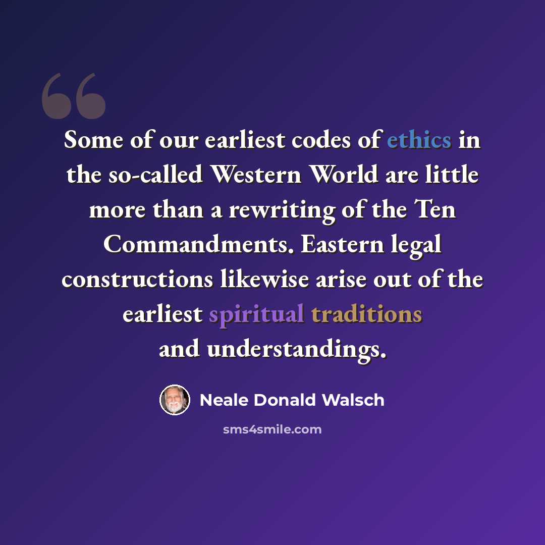 “Some of our earliest codes of ethics in the so-called Western World are little more than a rewriting of the Ten Commandments. Eastern legal constructions likewise arise out of the earliest spiritual traditions and understandings.” quote by Neale Donald Walsch