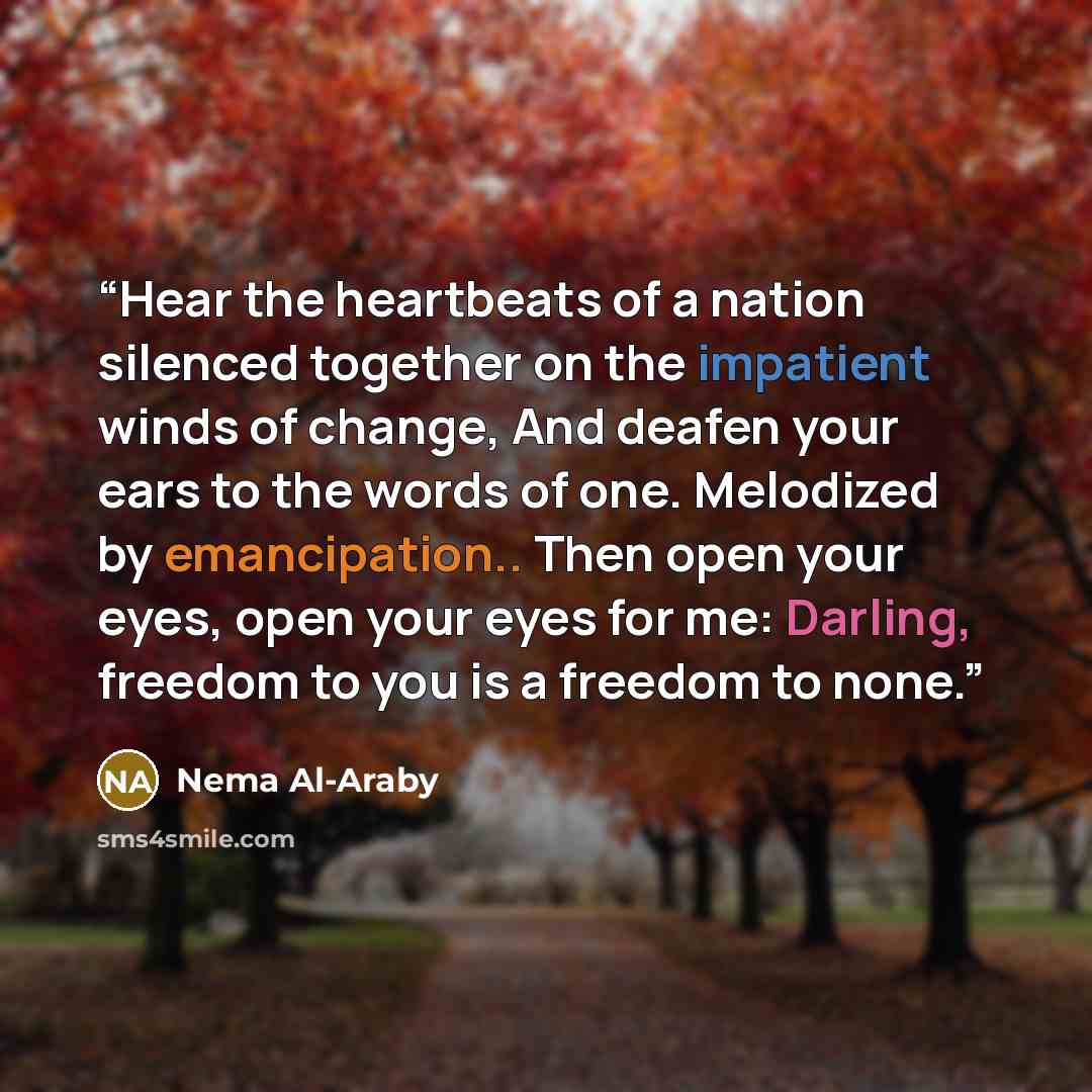 “Hear the heartbeats of a nation silenced together on the impatient winds of change, And deafen your ears to the words of one. Melodized by emancipation.. Then open your eyes, open your eyes for me: Darling, freedom to you is a freedom to none.” quote by Nema Al-Araby