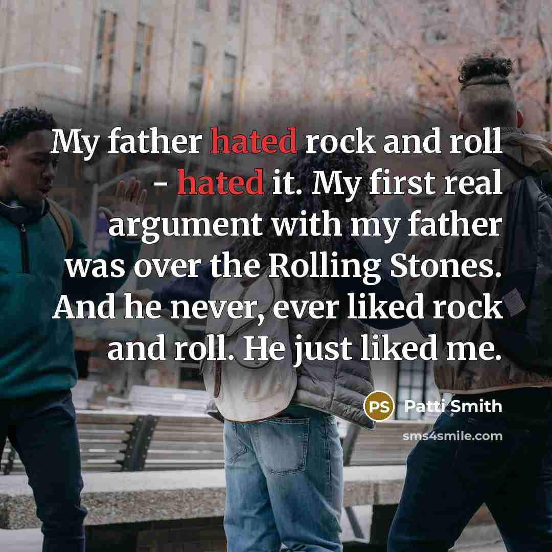 “My father hated rock and roll - hated it. My first real argument with my father was over the Rolling Stones. And he never, ever liked rock and roll. He just liked me.” quote by Patti Smith
