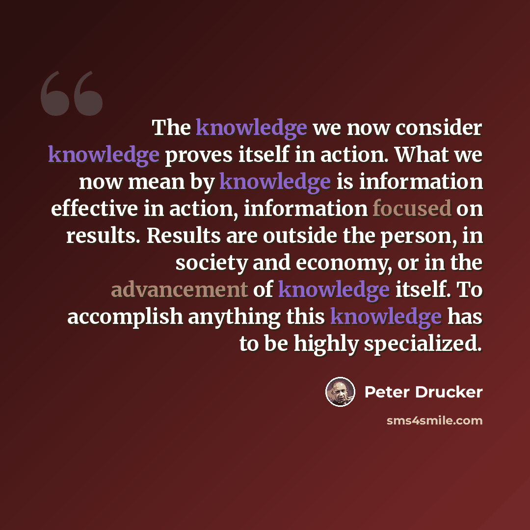 “The knowledge we now consider knowledge proves itself in action. What we now mean by knowledge is information effective in action, information focused on results. Results are outside the person, in society and economy, or in the advancement of knowledge itself. To accomplish anything this…” quote by Peter Drucker