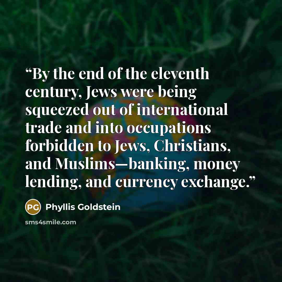 “By the end of the eleventh century, Jews were being squeezed out of international trade and into occupations forbidden to Jews, Christians, and Muslims—banking, money lending, and currency exchange.” quote by Phyllis Goldstein