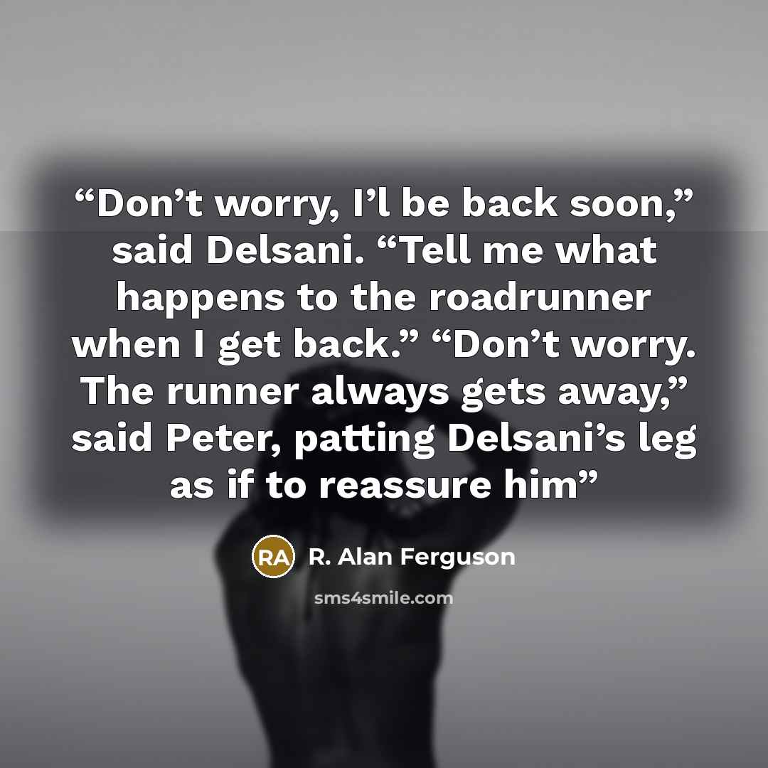 “Don’t worry, I’l be back soon,” said Delsani. “Tell me what happens to the roadrunner when I get back.” “Don’t worry. The runner always gets away,” said Peter, patting Delsani’s leg as if to reassure him” quote by R. Alan Ferguson