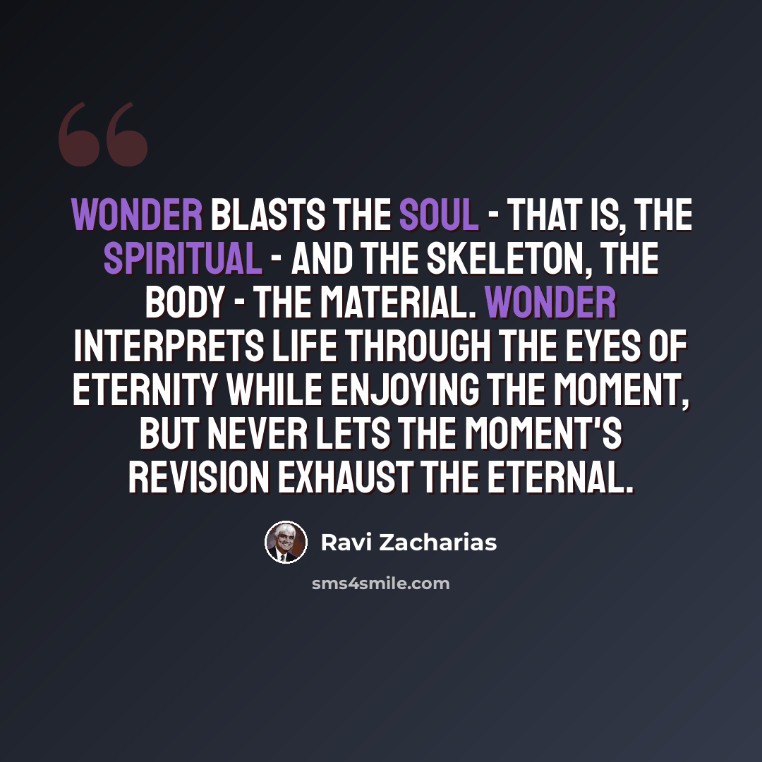 “Wonder blasts the soul - that is, the spiritual - and the skeleton, the body - the material. Wonder interprets life through the eyes of eternity while enjoying the moment, but never lets the moment's revision exhaust the eternal.” quote by Ravi Zacharias