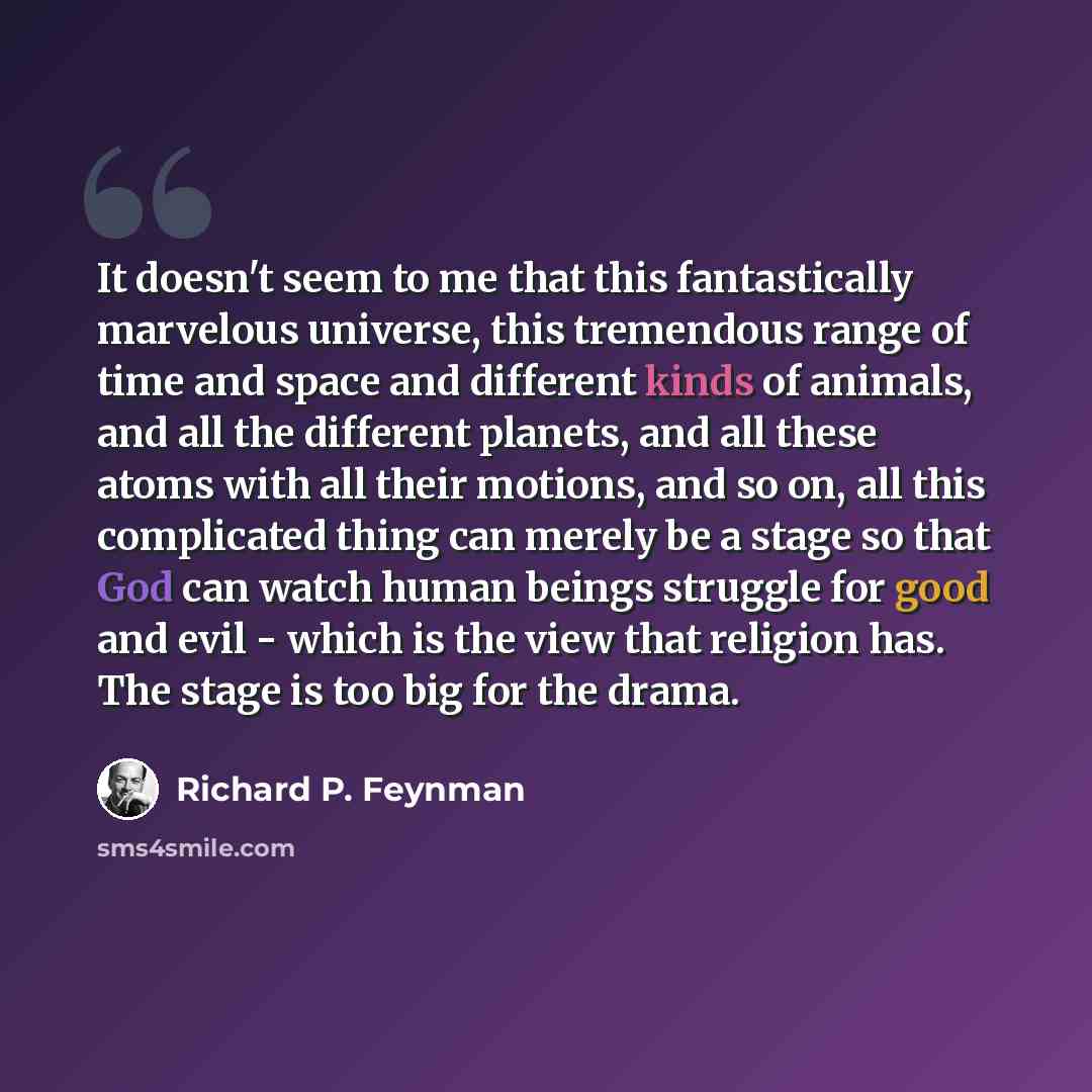 “It doesn't seem to me that this fantastically marvelous universe, this tremendous range of time and space and different kinds of animals, and all the different planets, and all these atoms with all their motions, and so on, all this complicated thing can merely be a stage so that God can watch…” quote by Richard P. Feynman