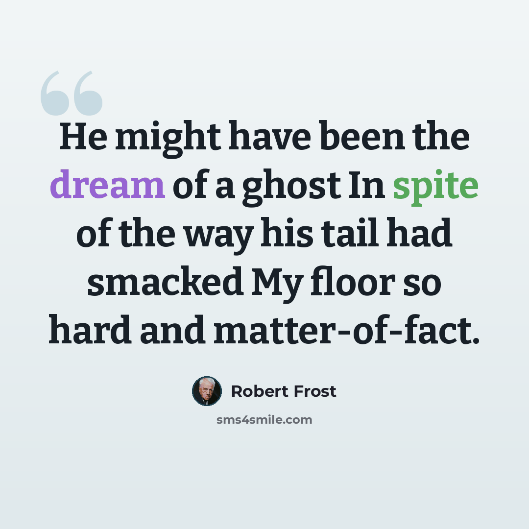 “He might have been the dream of a ghost In spite of the way his tail had smacked My floor so hard and matter-of-fact.” quote by Robert Frost