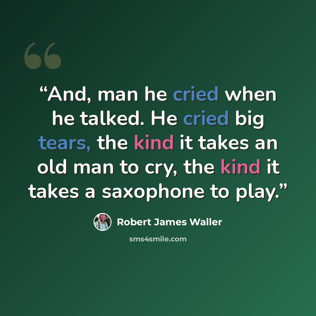 “And, man he cried when he talked. He cried big tears, the kind it takes an old man to cry, the kind it takes a saxophone to play.” quote by Robert James Waller