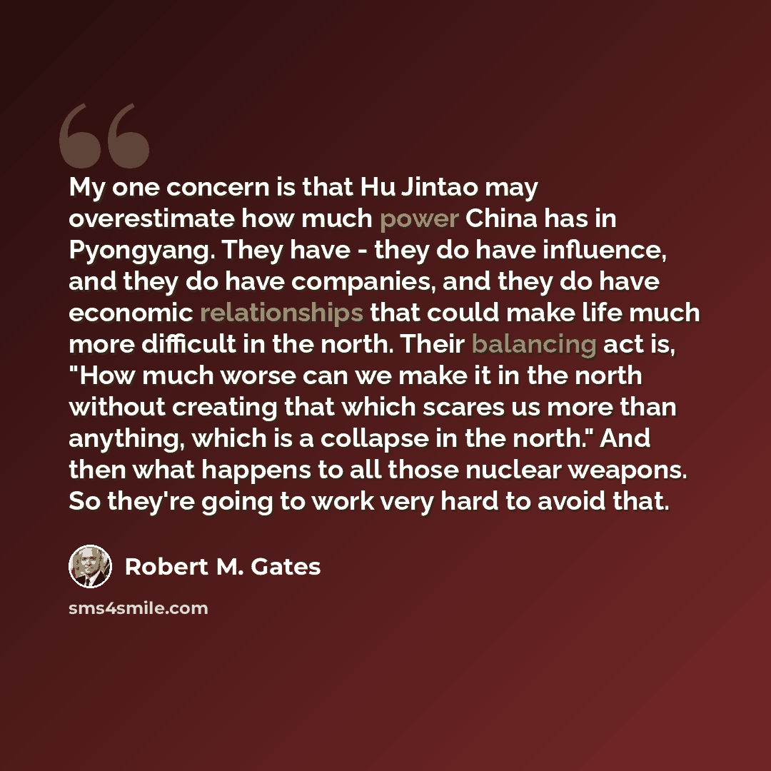 “My one concern is that Hu Jintao may overestimate how much power China has in Pyongyang. They have - they do have influence, and they do have companies, and they do have economic relationships that could make life much more difficult in the north. Their balancing act is, "How much worse can we…” quote by Robert M. Gates