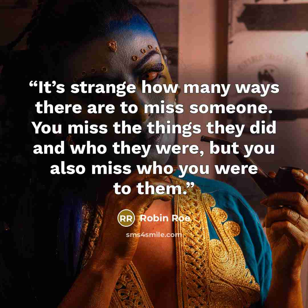 “It’s strange how many ways there are to miss someone. You miss the things they did and who they were, but you also miss who you were to them.” quote by Robin Roe