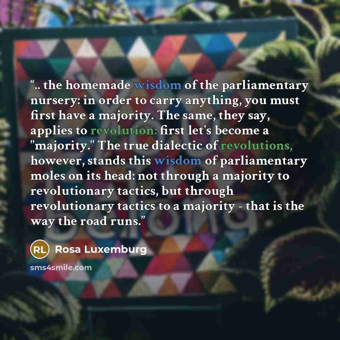 “.. the homemade wisdom of the parliamentary nursery: in order to carry anything, you must first have a majority. The same, they say, applies to revolution: first let's become a "majority." The true dialectic of revolutions, however, stands this wisdom of parliamentary moles on its head: not…” quote by Rosa Luxemburg