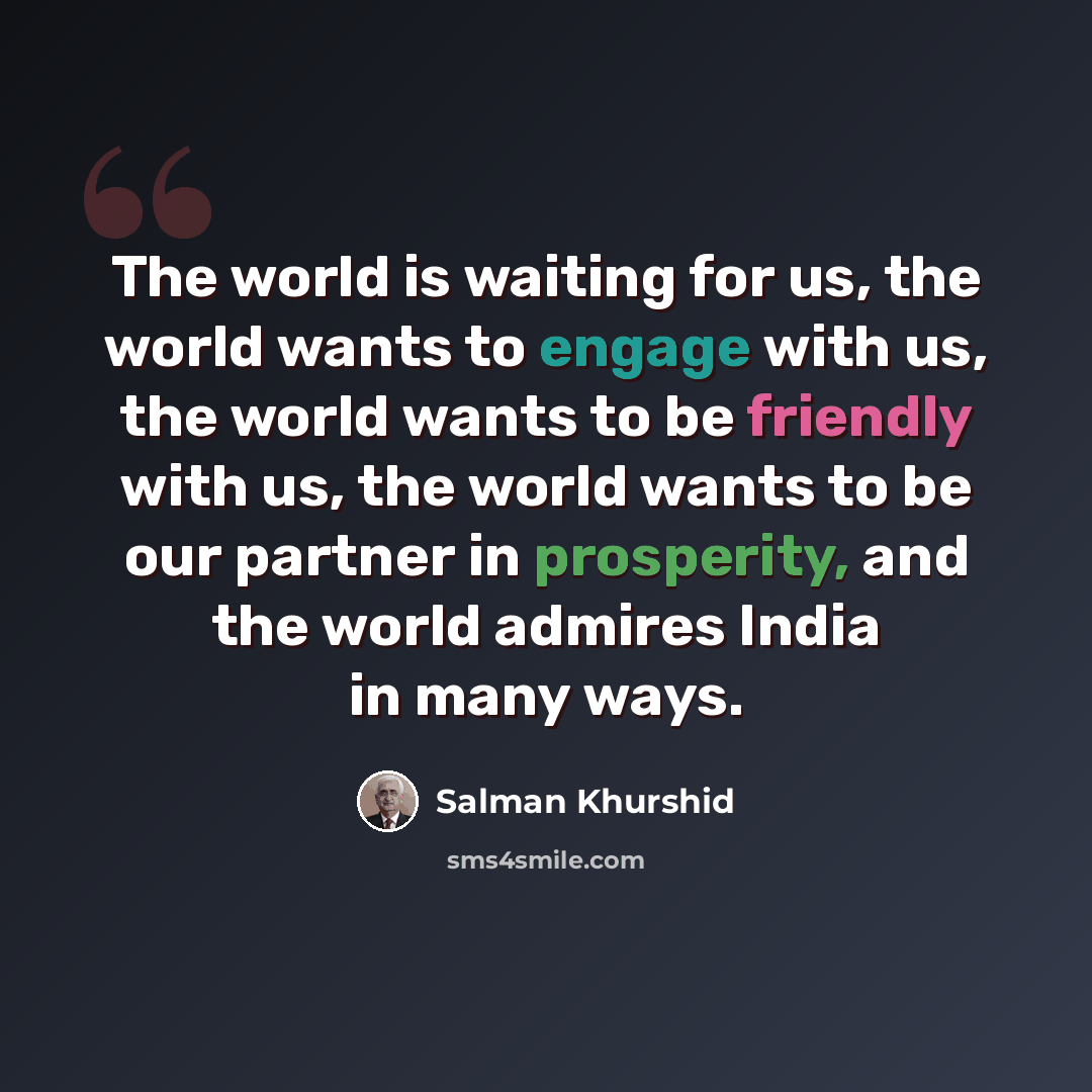 “The world is waiting for us, the world wants to engage with us, the world wants to be friendly with us, the world wants to be our partner in prosperity, and the world admires India in many ways.” quote by Salman Khurshid