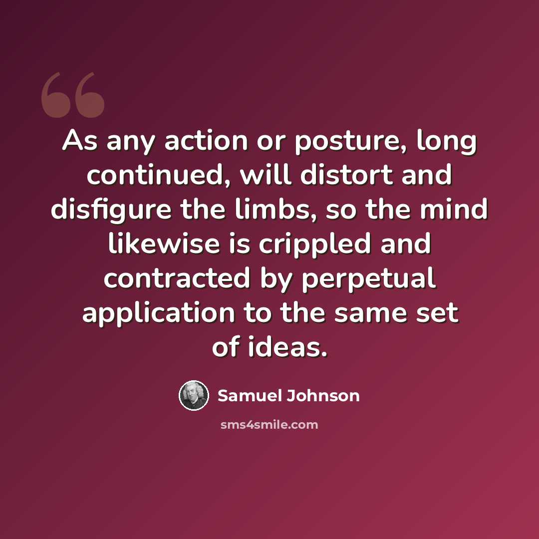 “As any action or posture, long continued, will distort and disfigure the limbs, so the mind likewise is crippled and contracted by perpetual application to the same set of ideas.” quote by Samuel Johnson