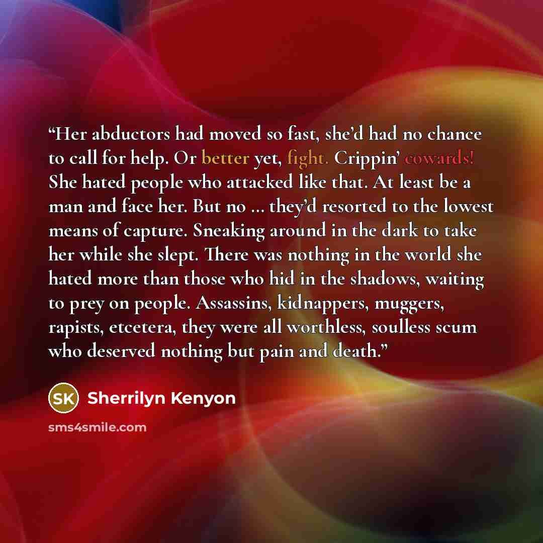 “Her abductors had moved so fast, she’d had no chance to call for help. Or better yet, fight. Crippin’ cowards! She hated people who attacked like that. At least be a man and face her. But no … they’d resorted to the lowest means of capture. Sneaking around in the dark to take her while she slept…” quote by Sherrilyn Kenyon
