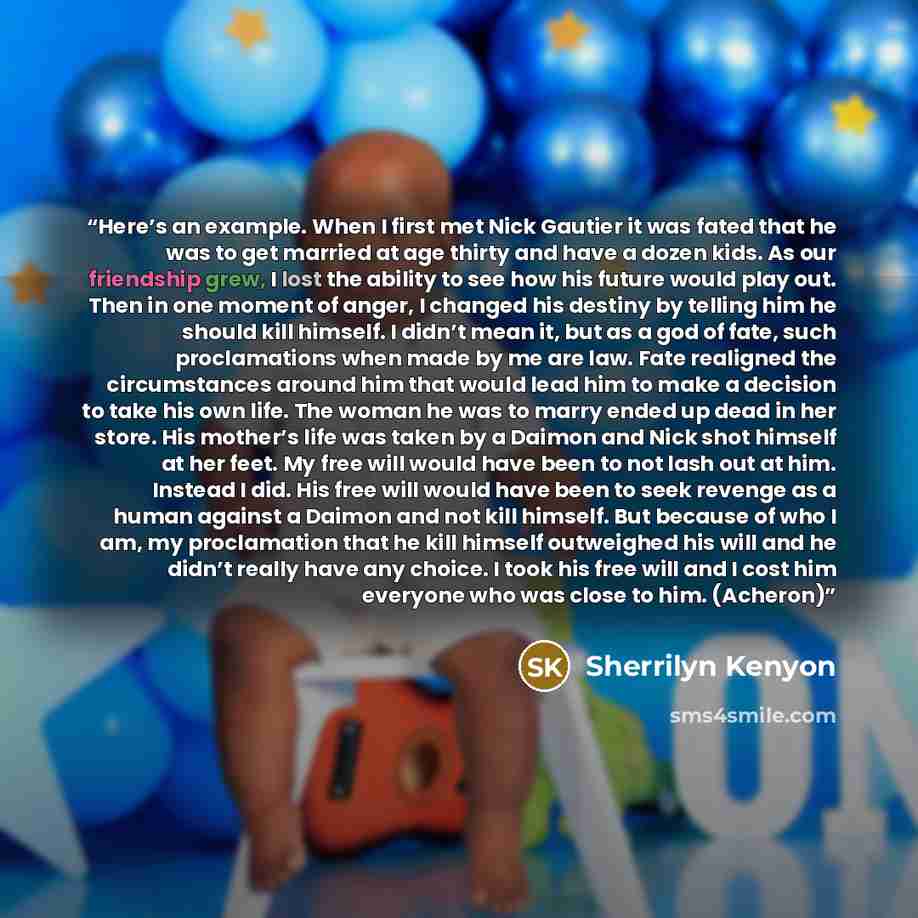 “Here’s an example. When I first met Nick Gautier it was fated that he was to get married at age thirty and have a dozen kids. As our friendship grew, I lost the ability to see how his future would play out. Then in one moment of anger, I changed his destiny by telling him he should kill himself. I…” quote by Sherrilyn Kenyon