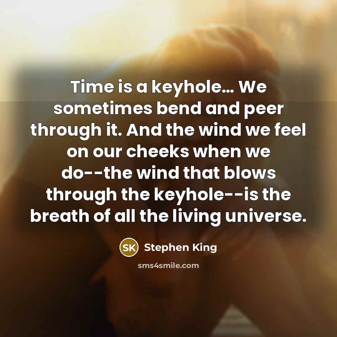 “Time is a keyhole… We sometimes bend and peer through it. And the wind we feel on our cheeks when we do--the wind that blows through the keyhole--is the breath of all the living universe.” quote by Stephen King