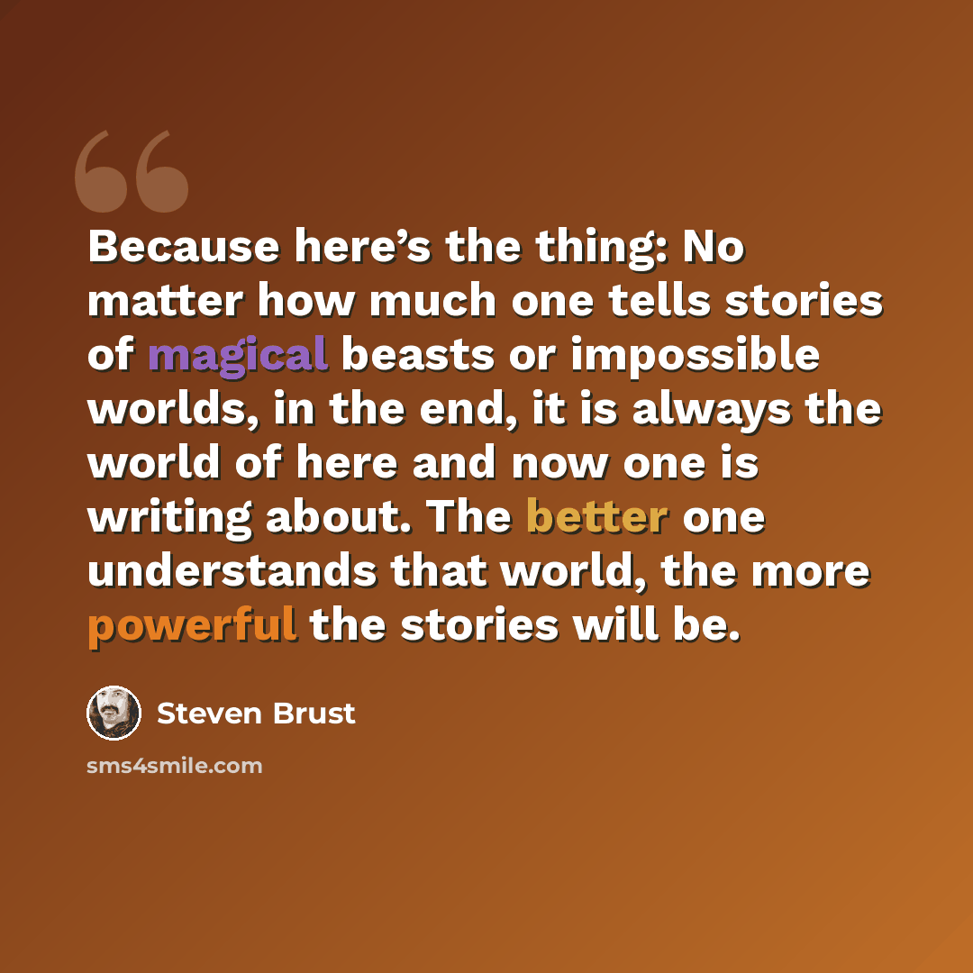 “Because here’s the thing: No matter how much one tells stories of magical beasts or impossible worlds, in the end, it is always the world of here and now one is writing about. The better one understands that world, the more powerful the stories will be.” quote by Steven Brust