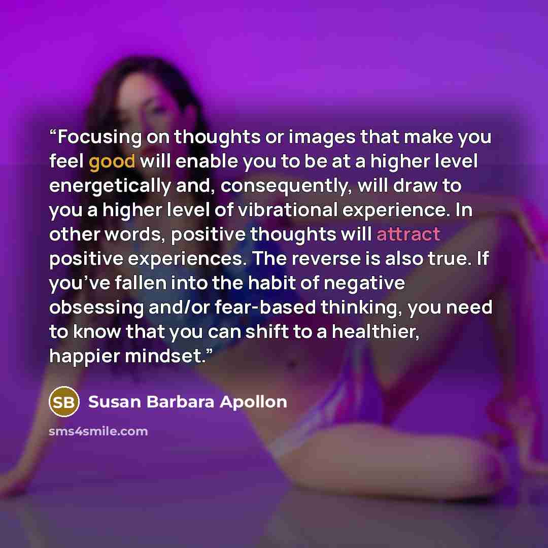 “Focusing on thoughts or images that make you feel good will enable you to be at a higher level energetically and, consequently, will draw to you a higher level of vibrational experience. In other words, positive thoughts will attract positive experiences. The reverse is also true. If you’ve fallen…” quote by Susan Barbara Apollon