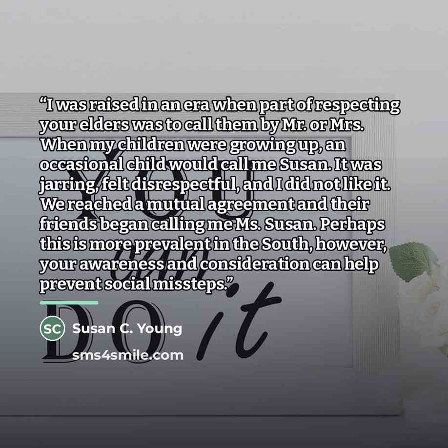 “I was raised in an era when part of respecting your elders was to call them by Mr. or Mrs. When my children were growing up, an occasional child would call me Susan. It was jarring, felt disrespectful, and I did not like it. We reached a mutual agreement and their friends began calling me Ms…” quote by Susan C. Young