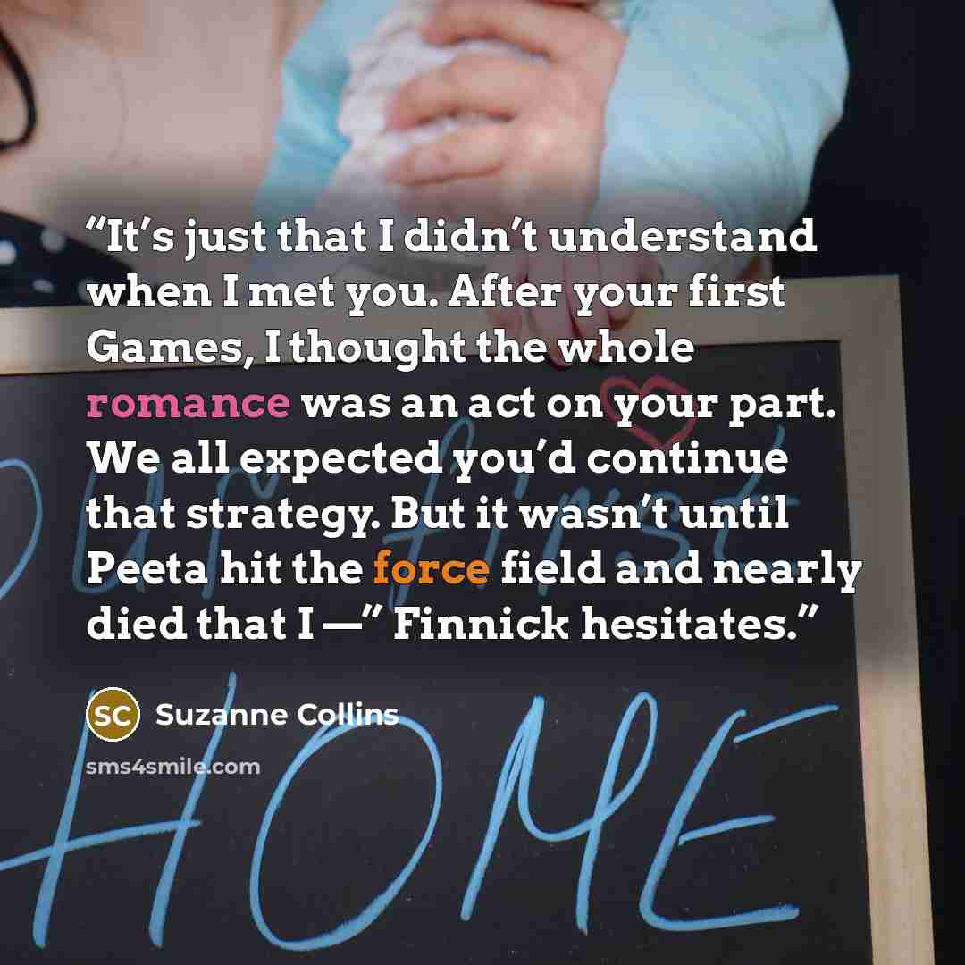 “It’s just that I didn’t understand when I met you. After your first Games, I thought the whole romance was an act on your part. We all expected you’d continue that strategy. But it wasn’t until Peeta hit the force field and nearly died that I —” Finnick hesitates.” quote by Suzanne Collins