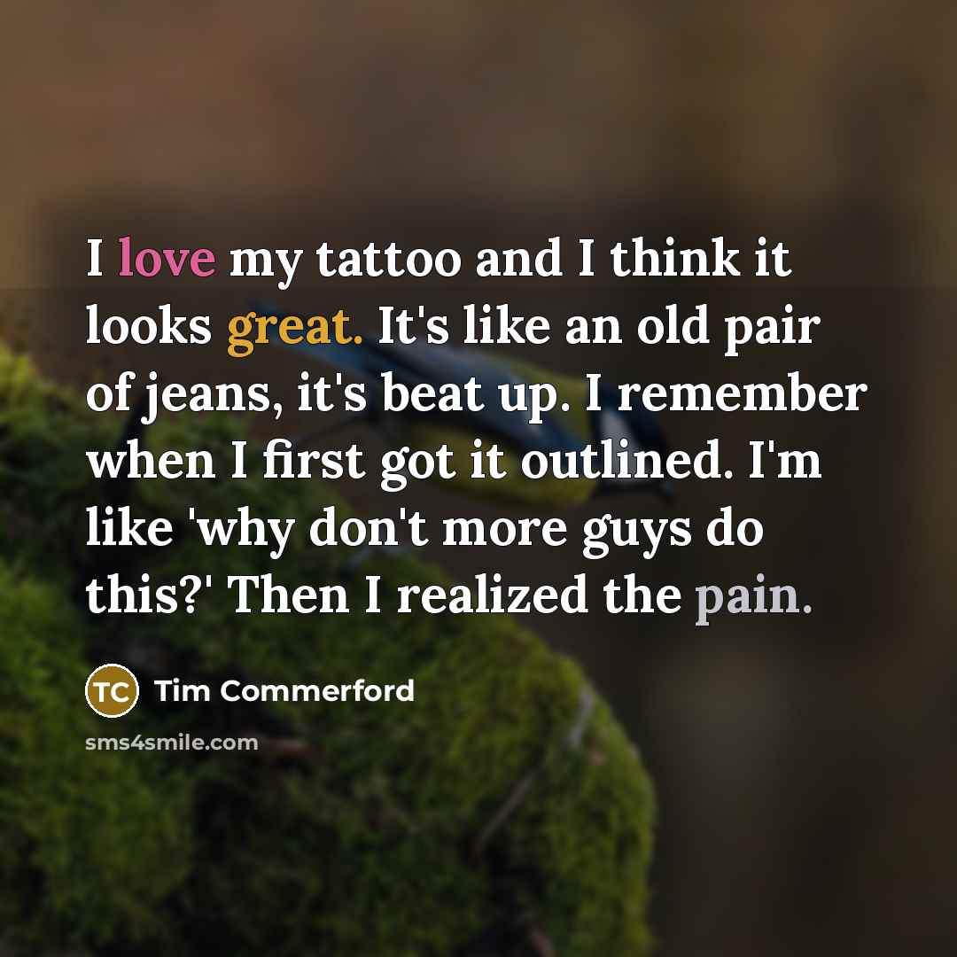 “I love my tattoo and I think it looks great. It's like an old pair of jeans, it's beat up. I remember when I first got it outlined. I'm like 'why don't more guys do this?' Then I realized the pain.” quote by Tim Commerford