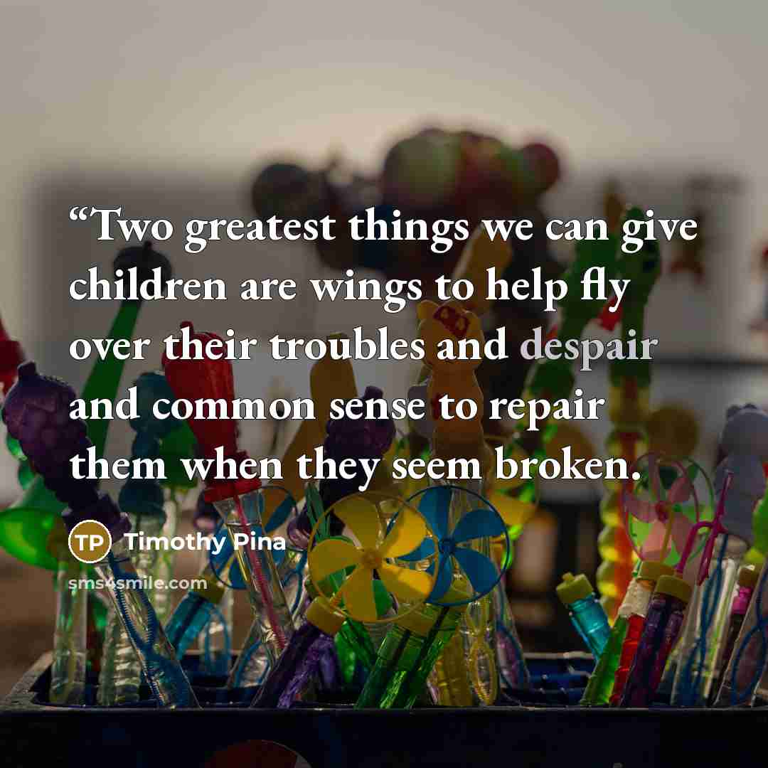 ““Two greatest things we can give children are wings to help fly over their troubles and despair and common sense to repair them when they seem broken.” quote by Timothy Pina