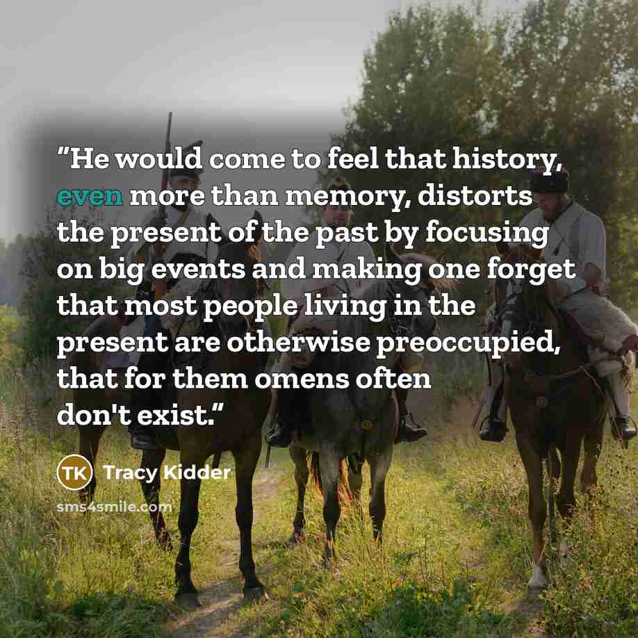 “He would come to feel that history, even more than memory, distorts the present of the past by focusing on big events and making one forget that most people living in the present are otherwise preoccupied, that for them omens often don't exist.” quote by Tracy Kidder