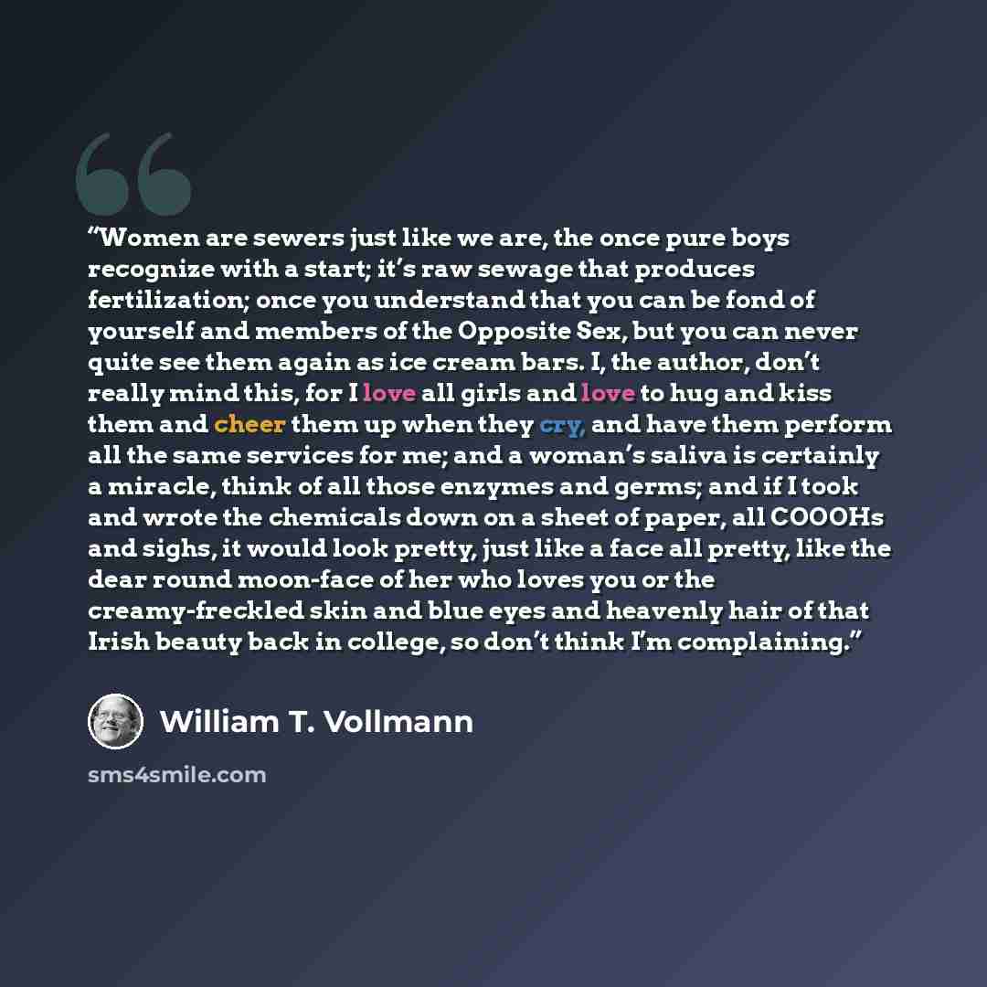 “Women are sewers just like we are, the once pure boys recognize with a start; it’s raw sewage that produces fertilization; once you understand that you can be fond of yourself and members of the Opposite Sex, but you can never quite see them again as ice cream bars. I, the author, don’t really…” quote by William T. Vollmann