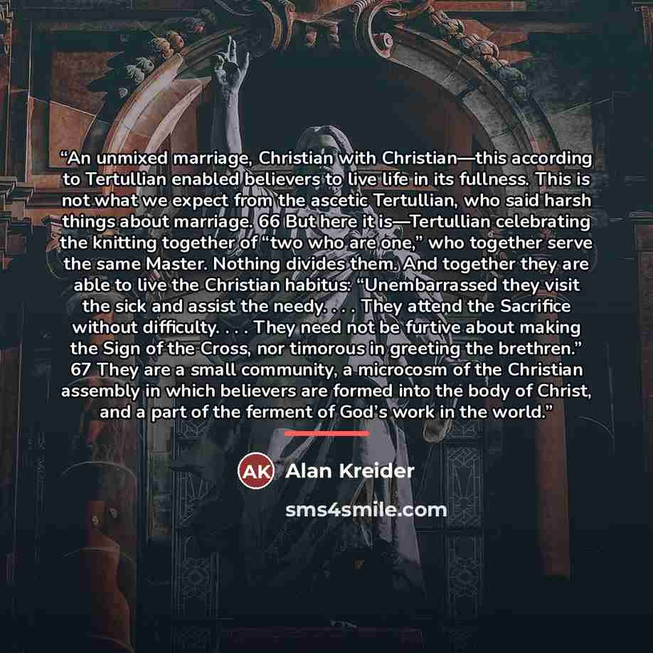 “An unmixed marriage, Christian with Christian—this according to Tertullian enabled believers to live life in its fullness. This is not what we expect from the ascetic Tertullian, who said harsh things about marriage. 66 But here it is—Tertullian celebrating the knitting together of “two who are…” quote by Alan Kreider