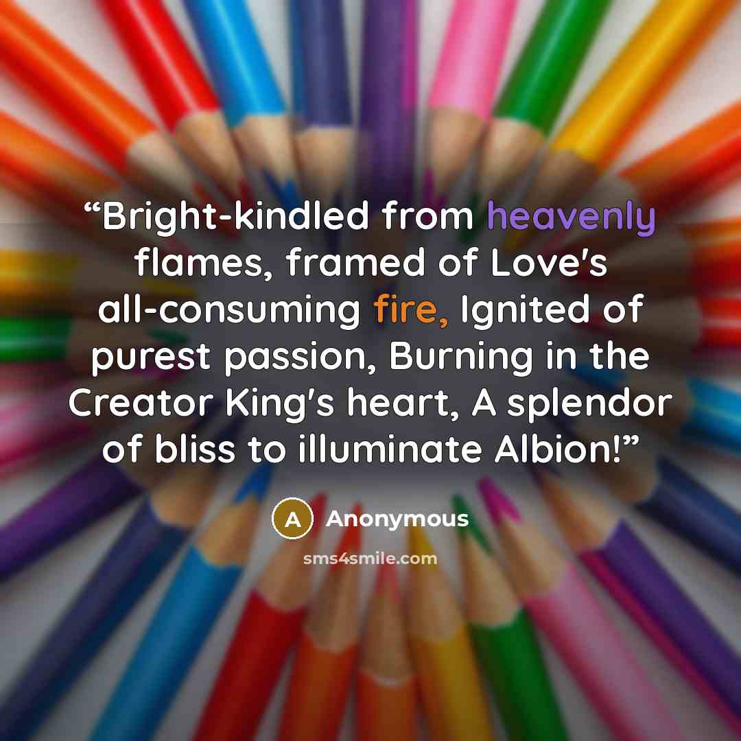 “Bright-kindled from heavenly flames, framed of Love's all-consuming fire, Ignited of purest passion, Burning in the Creator King's heart, A splendor of bliss to illuminate Albion!” quote by Anonymous