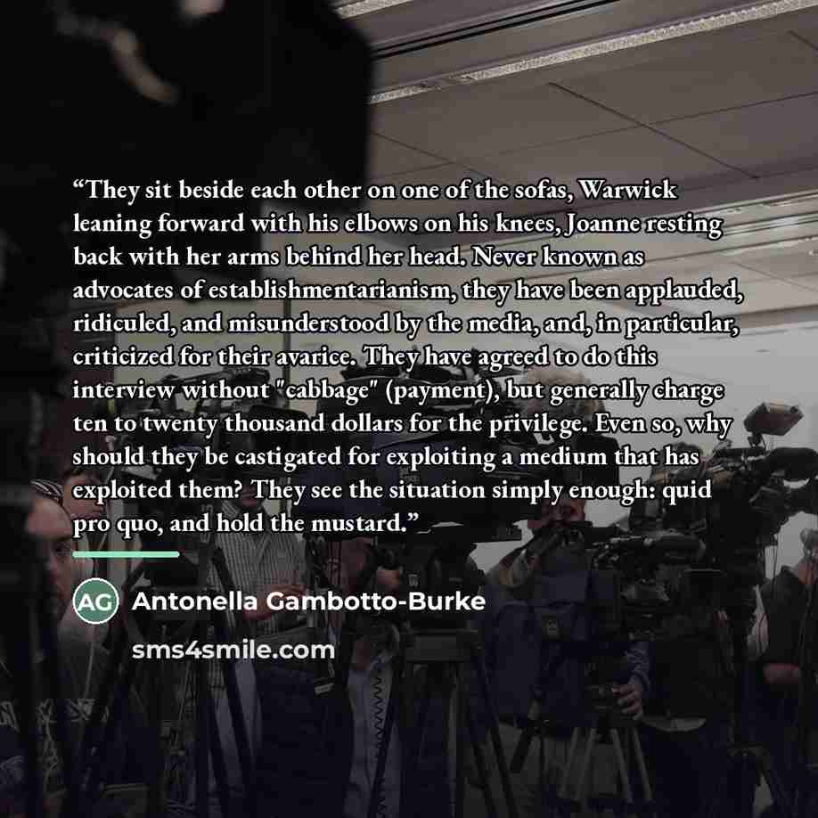 “They sit beside each other on one of the sofas, Warwick leaning forward with his elbows on his knees, Joanne resting back with her arms behind her head. Never known as advocates of establishmentarianism, they have been applauded, ridiculed, and misunderstood by the media, and, in particular…” quote by Antonella Gambotto-Burke