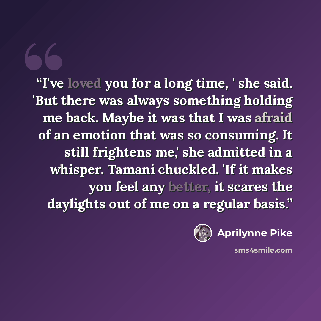 “I've loved you for a long time, ' she said. 'But there was always something holding me back. Maybe it was that I was afraid of an emotion that was so consuming. It still frightens me,' she admitted in a whisper. Tamani chuckled. 'If it makes you feel any better, it scares the daylights out of me…” quote by Aprilynne Pike