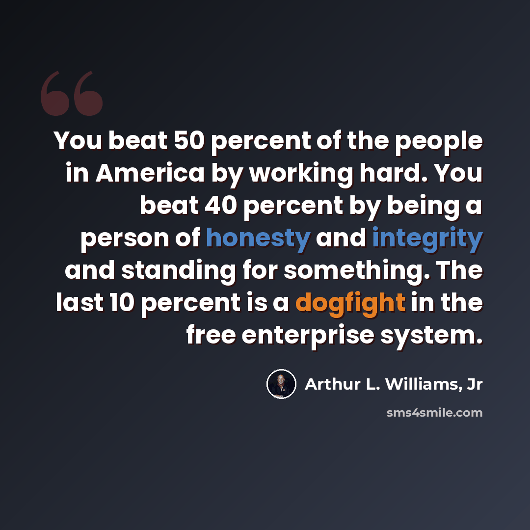 “You beat 50 percent of the people in America by working hard. You beat 40 percent by being a person of honesty and integrity and standing for something. The last 10 percent is a dogfight in the free enterprise system.” quote by Arthur L. Williams, Jr