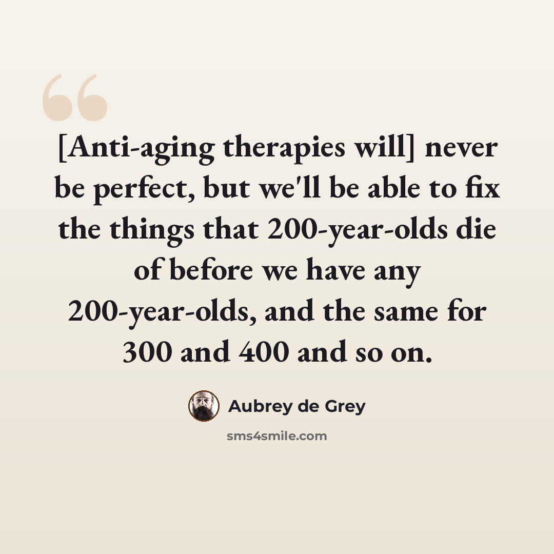 “[Anti-aging therapies will] never be perfect, but we'll be able to fix the things that 200-year-olds die of before we have any 200-year-olds, and the same for 300 and 400 and so on.” quote by Aubrey de Grey