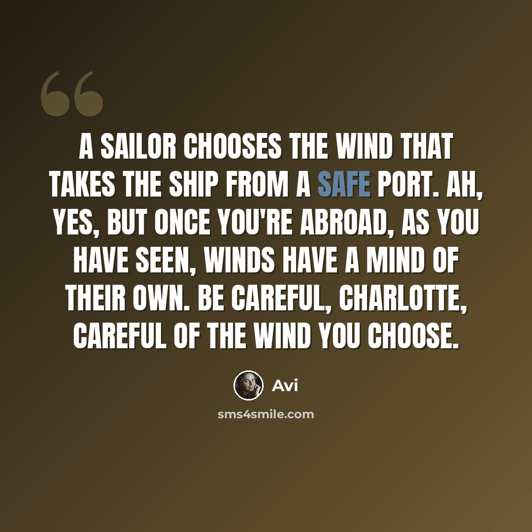 “A sailor chooses the wind that takes the ship from a safe port. Ah, yes, but once you're abroad, as you have seen, winds have a mind of their own. Be careful, Charlotte, careful of the wind you choose.” quote by Avi