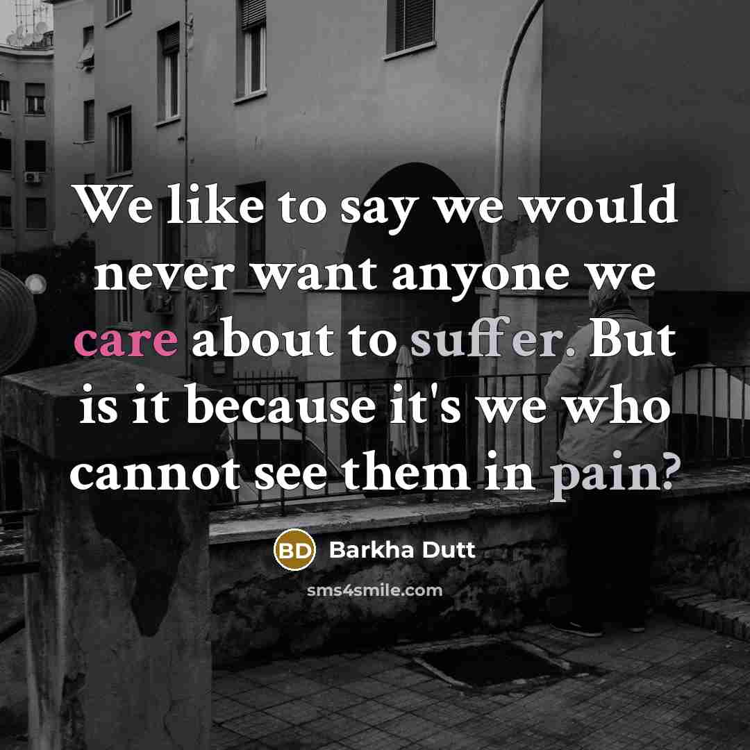 “We like to say we would never want anyone we care about to suffer. But is it because it's we who cannot see them in pain?” quote by Barkha Dutt