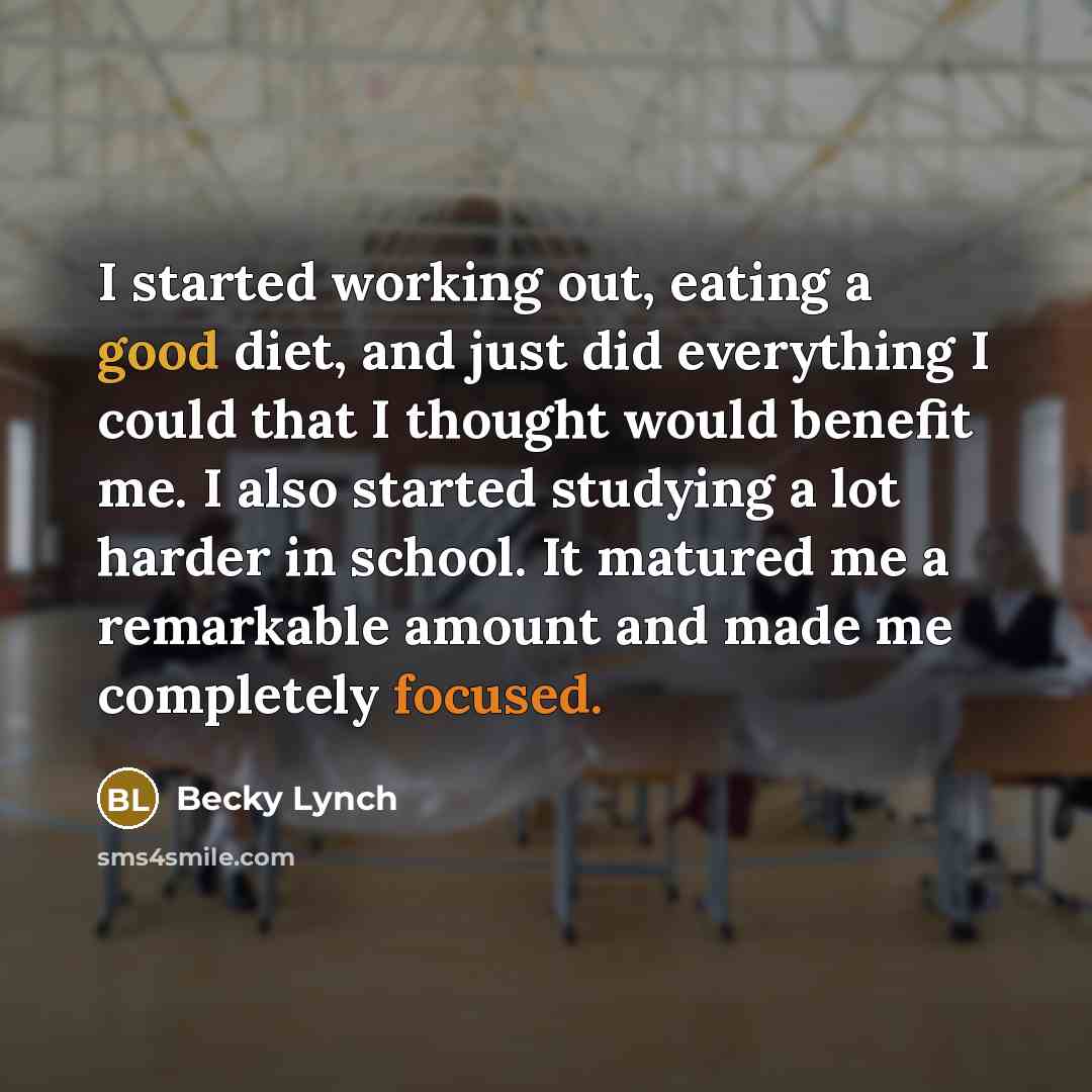 “I started working out, eating a good diet, and just did everything I could that I thought would benefit me. I also started studying a lot harder in school. It matured me a remarkable amount and made me completely focused.” quote by Becky Lynch