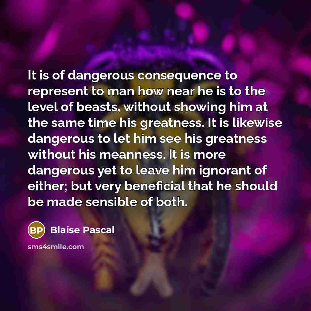 “It is of dangerous consequence to represent to man how near he is to the level of beasts, without showing him at the same time his greatness. It is likewise dangerous to let him see his greatness without his meanness. It is more dangerous yet to leave him ignorant of either; but very beneficial…” quote by Blaise Pascal