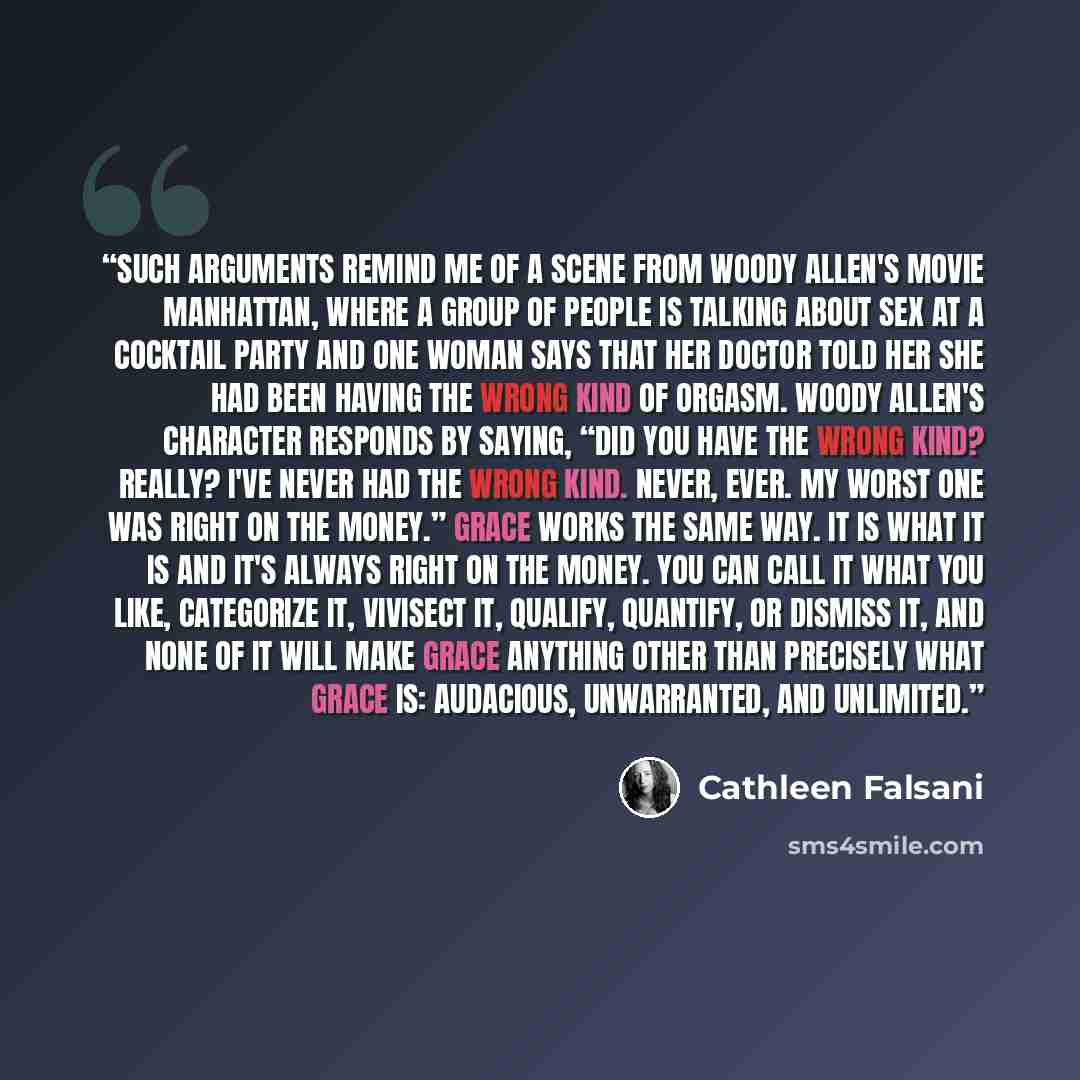 “Such arguments remind me of a scene from Woody Allen's movie Manhattan, where a group of people is talking about sex at a cocktail party and one woman says that her doctor told her she had been having the wrong kind of orgasm. Woody Allen's character responds by saying, “Did you have the wrong…” quote by Cathleen Falsani