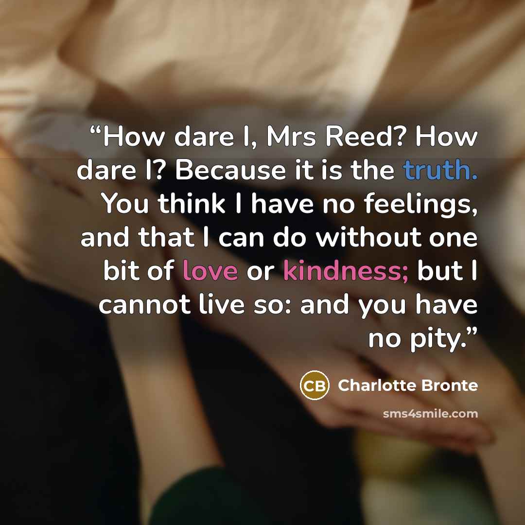 “How dare I, Mrs Reed? How dare I? Because it is the truth. You think I have no feelings, and that I can do without one bit of love or kindness; but I cannot live so: and you have no pity.” quote by Charlotte Brontë